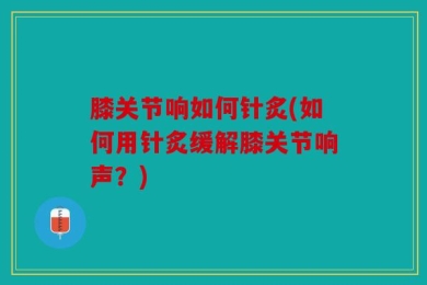 膝关节响如何针炙(如何用针炙缓解膝关节响声？)