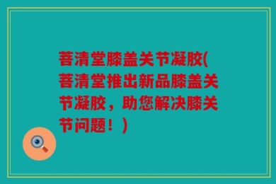 菩清堂膝盖关节凝胶(菩清堂推出新品膝盖关节凝胶，助您解决膝关节问题！)