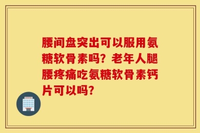 腰间盘突出可以服用氨糖软骨素吗？老年人腿腰疼痛吃氨糖软骨素钙片可以吗？