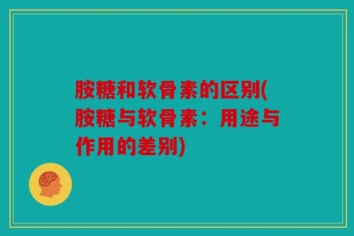 胺糖和软骨素的区别(胺糖与软骨素：用途与作用的差别)