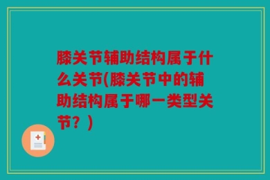 膝关节辅助结构属于什么关节(膝关节中的辅助结构属于哪一类型关节？)