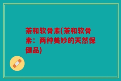 茶和软骨素(茶和软骨素：两种美妙的天然保健品)