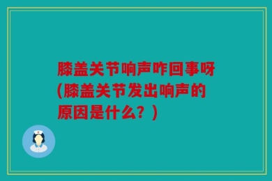 膝盖关节响声咋回事呀(膝盖关节发出响声的原因是什么？)
