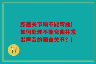 膝盖关节响不能弯曲(如何处理不能弯曲并发出声音的膝盖关节？)