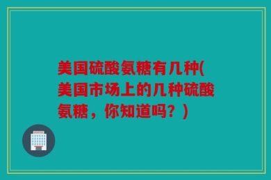 美国硫酸氨糖有几种(美国市场上的几种硫酸氨糖，你知道吗？)