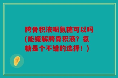 胯骨积液喝氨糖可以吗(能缓解胯骨积液？氨糖是个不错的选择！)