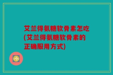 艾兰得氨糖软骨素怎吃(艾兰得氨糖软骨素的正确服用方式)