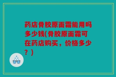 药店骨胶原面霜能用吗多少钱(骨胶原面霜可在药店购买，价格多少？)