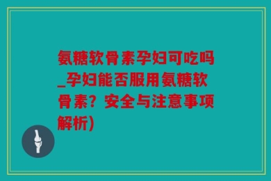 氨糖软骨素孕妇可吃吗_孕妇能否服用氨糖软骨素？安全与注意事项解析)