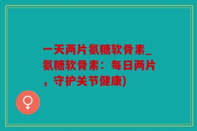 一天两片氨糖软骨素_氨糖软骨素：每日两片，守护关节健康)