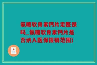 氨糖软骨素钙片走医保吗_氨糖软骨素钙片是否纳入医保报销范围)