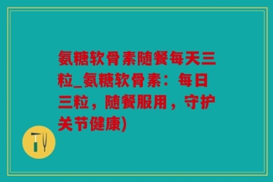 氨糖软骨素随餐每天三粒_氨糖软骨素：每日三粒，随餐服用，守护关节健康)