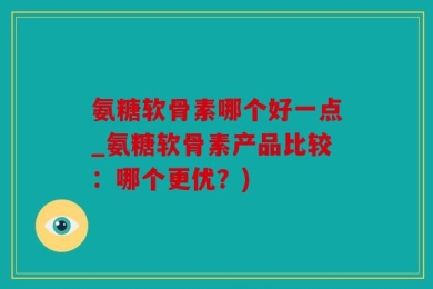 氨糖软骨素哪个好一点_氨糖软骨素产品比较：哪个更优？)