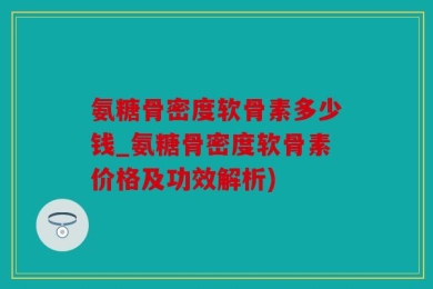 氨糖骨密度软骨素多少钱_氨糖骨密度软骨素价格及功效解析)