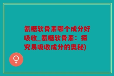 氨糖软骨素哪个成分好吸收_氨糖软骨素：探究易吸收成分的奥秘)