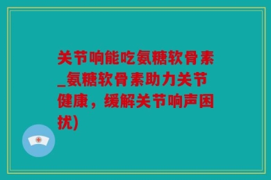 关节响能吃氨糖软骨素_氨糖软骨素助力关节健康，缓解关节响声困扰)