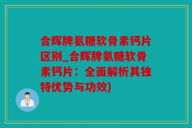 合辉牌氨糖软骨素钙片区别_合辉牌氨糖软骨素钙片：全面解析其独特优势与功效)