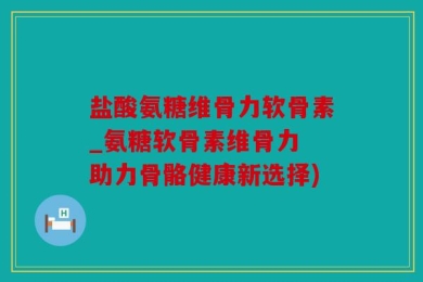 盐酸氨糖维骨力软骨素_氨糖软骨素维骨力 助力骨骼健康新选择)