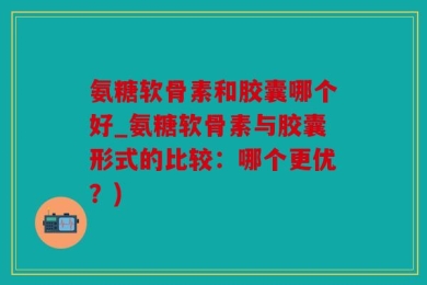 氨糖软骨素和胶囊哪个好_氨糖软骨素与胶囊形式的比较：哪个更优？)