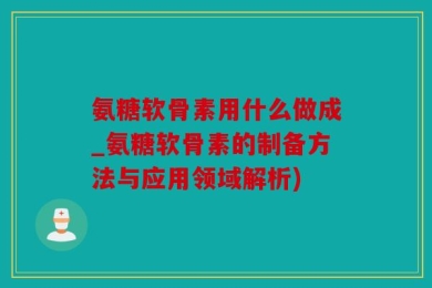 氨糖软骨素用什么做成_氨糖软骨素的制备方法与应用领域解析)