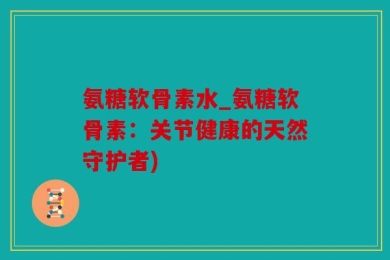 氨糖软骨素水_氨糖软骨素：关节健康的天然守护者)