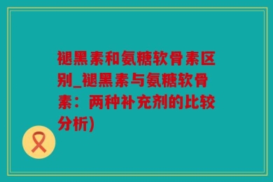 褪黑素和氨糖软骨素区别_褪黑素与氨糖软骨素：两种补充剂的比较分析)