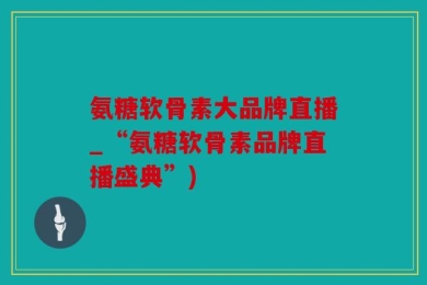 氨糖软骨素大品牌直播_“氨糖软骨素品牌直播盛典”)