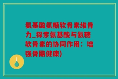 氨基酸氨糖软骨素维骨力_探索氨基酸与氨糖软骨素的协同作用：增强骨骼健康)