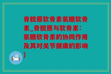 骨胶原软骨素氨糖软骨素_骨胶原与软骨素：氨糖软骨素的协同作用及其对关节健康的影响)