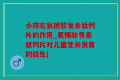 小孩吃氨糖软骨素肽钙片的作用_氨糖软骨素肽钙片对儿童生长发育的益处)