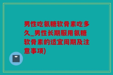 男性吃氨糖软骨素吃多久_男性长期服用氨糖软骨素的适宜周期及注意事项)