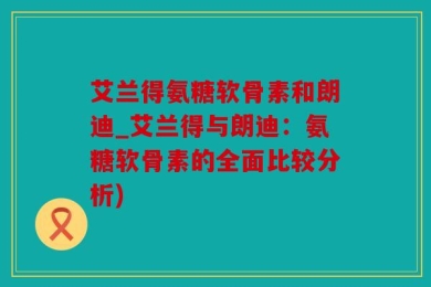 艾兰得氨糖软骨素和朗迪_艾兰得与朗迪：氨糖软骨素的全面比较分析)
