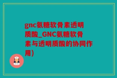 gnc氨糖软骨素透明质酸_GNC氨糖软骨素与透明质酸的协同作用)