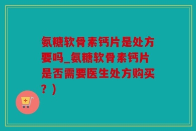 氨糖软骨素钙片是处方要吗_氨糖软骨素钙片是否需要医生处方购买？)