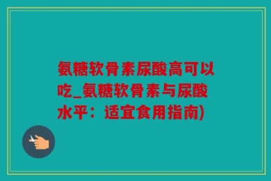 氨糖软骨素尿酸高可以吃_氨糖软骨素与尿酸水平：适宜食用指南)