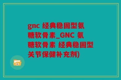 gnc 经典稳固型氨糖软骨素_GNC 氨糖软骨素 经典稳固型关节保健补充剂)
