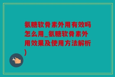 氨糖软骨素外用有效吗怎么用_氨糖软骨素外用效果及使用方法解析)