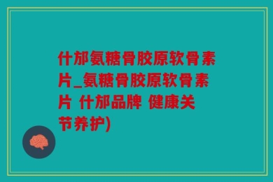 什邡氨糖骨胶原软骨素片_氨糖骨胶原软骨素片 什邡品牌 健康关节养护)