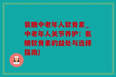 氨糖中老年人软骨素_中老年人关节养护：氨糖软骨素的益处与选择指南)