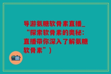 导游氨糖软骨素直播_“探索软骨素的奥秘：直播带你深入了解氨糖软骨素”)