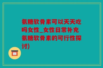 氨糖软骨素可以天天吃吗女性_女性日常补充氨糖软骨素的可行性探讨)