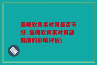氨糖软骨素对胃是否不好_氨糖软骨素对胃部健康的影响评估)