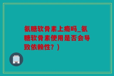 氨糖软骨素上瘾吗_氨糖软骨素使用是否会导致依赖性？)