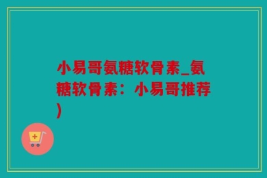小易哥氨糖软骨素_氨糖软骨素：小易哥推荐)