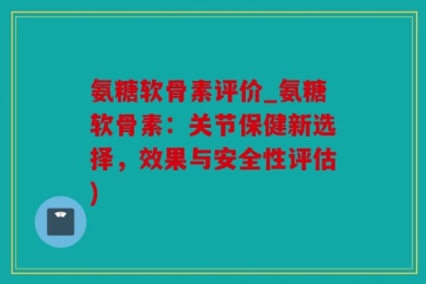 氨糖软骨素评价_氨糖软骨素：关节保健新选择，效果与安全性评估)