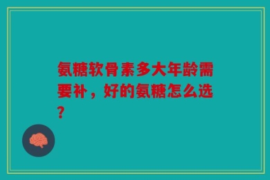 氨糖软骨素多大年龄需要补，好的氨糖怎么选？