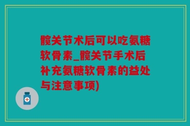 髋关节术后可以吃氨糖软骨素_髋关节手术后补充氨糖软骨素的益处与注意事项)