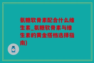 氨糖软骨素配合什么维生素_氨糖软骨素与维生素的黄金搭档选择指南)