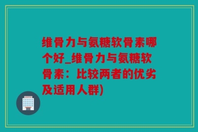 维骨力与氨糖软骨素哪个好_维骨力与氨糖软骨素：比较两者的优劣及适用人群)