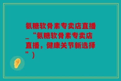 氨糖软骨素专卖店直播_“氨糖软骨素专卖店直播，健康关节新选择”)